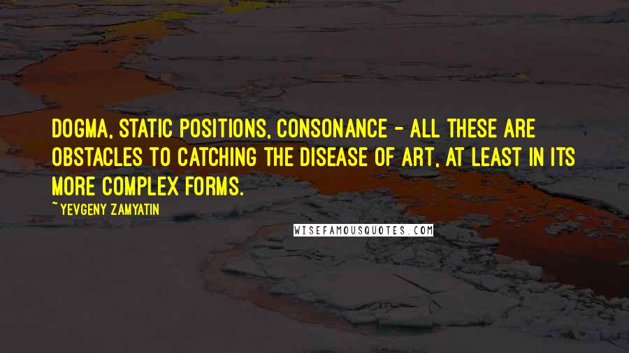 Yevgeny Zamyatin quotes: Dogma, static positions, consonance - all these are obstacles to catching the disease of art, at least in its more complex forms. Yevgeny Zamyatin quotes: Dogma, static positions, consonance - all these are obstacles to catching the disease of art, at least in its more complex forms.