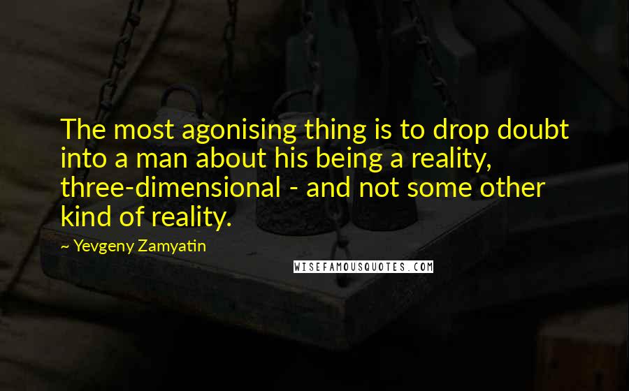Yevgeny Zamyatin quotes: The most agonising thing is to drop doubt into a man about his being a reality, three-dimensional - and not some other kind of reality. Yevgeny Zamyatin quotes: The most agonising thing is to drop doubt into a man about his being a reality, three-dimensional - and not some other kind of reality.