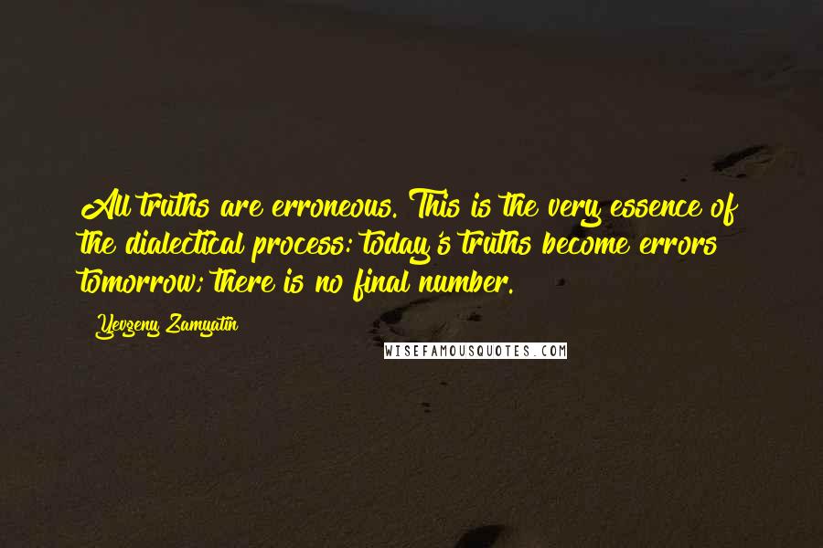 Yevgeny Zamyatin quotes: All truths are erroneous. This is the very essence of the dialectical process: today's truths become errors tomorrow; there is no final number. Yevgeny Zamyatin quotes: All truths are erroneous. This is the very essence of the dialectical process: today's truths become errors tomorrow; there is no final number.