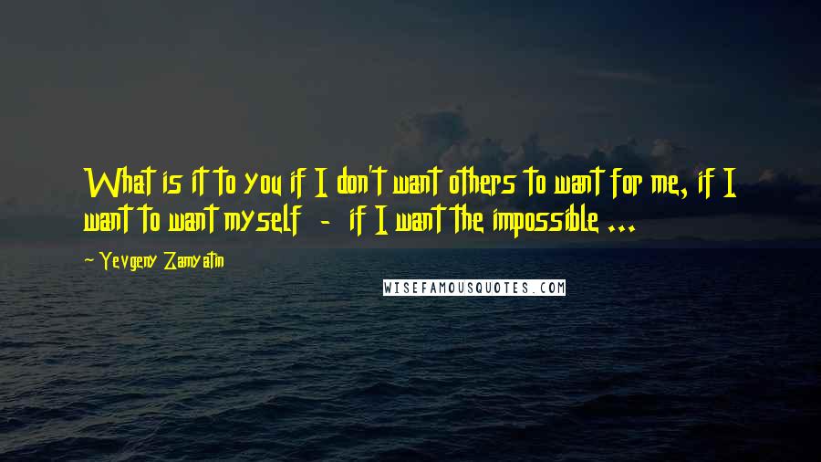 Yevgeny Zamyatin quotes: What is it to you if I don't want others to want for me, if I want to want myself - if I want the impossible ...