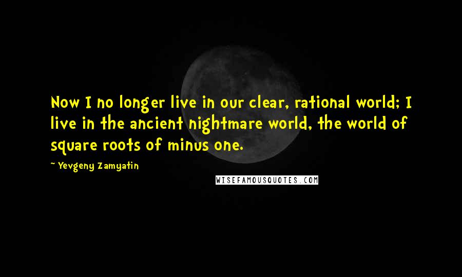 Yevgeny Zamyatin quotes: Now I no longer live in our clear, rational world; I live in the ancient nightmare world, the world of square roots of minus one. Yevgeny Zamyatin quotes: Now I no longer live in our clear, rational world; I live in the ancient nightmare world, the world of square roots of minus one.