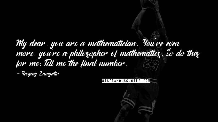 Yevgeny Zamyatin quotes: My dear, you are a mathematician. You're even more, you're a philosopher of mathematics. So do this for me: Tell me the final number. Yevgeny Zamyatin quotes: My dear, you are a mathematician. You're even more, you're a philosopher of mathematics. So do this for me: Tell me the final number.