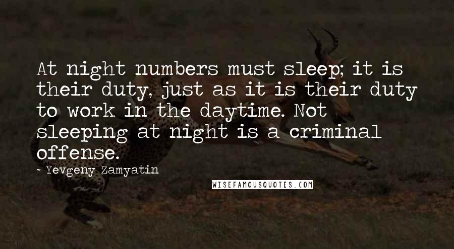 Yevgeny Zamyatin quotes: At night numbers must sleep; it is their duty, just as it is their duty to work in the daytime. Not sleeping at night is a criminal offense. Yevgeny Zamyatin quotes: At night numbers must sleep; it is their duty, just as it is their duty to work in the daytime. Not sleeping at night is a criminal offense.
