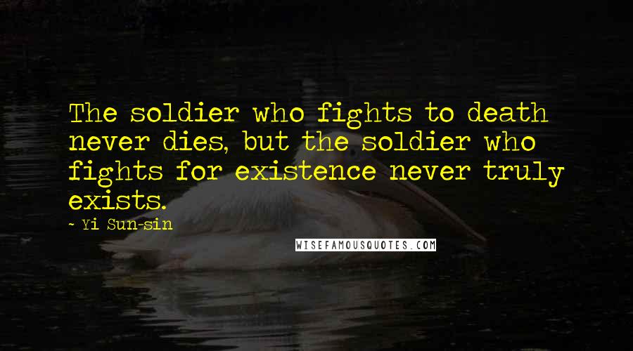 Yi Sun-sin quotes: The soldier who fights to death never dies, but the soldier who fights for existence never truly exists. Yi Sun-sin quotes: The soldier who fights to death never dies, but the soldier who fights for existence never truly exists.
