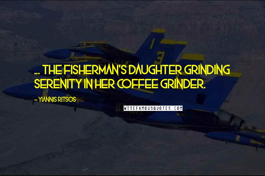 Yiannis Ritsos quotes: ... the fisherman's daughter grinding serenity in her coffee grinder.