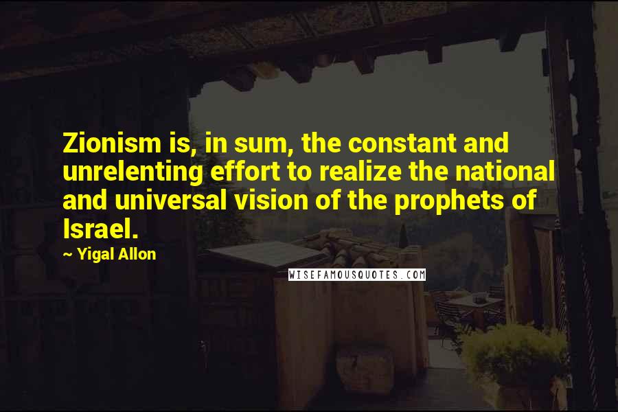 Yigal Allon quotes: Zionism is, in sum, the constant and unrelenting effort to realize the national and universal vision of the prophets of Israel. Yigal Allon quotes: Zionism is, in sum, the constant and unrelenting effort to realize the national and universal vision of the prophets of Israel.