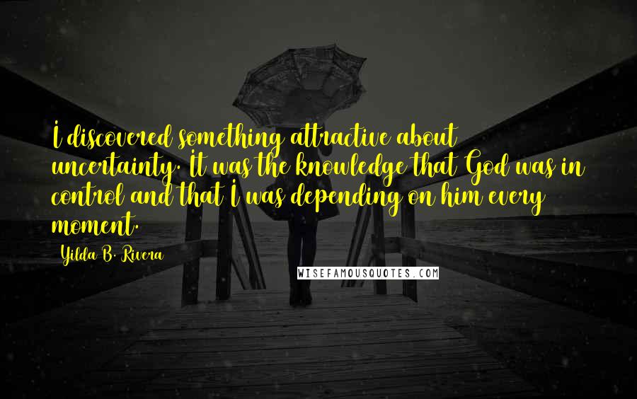 Yilda B. Rivera quotes: I discovered something attractive about uncertainty. It was the knowledge that God was in control and that I was depending on him every moment. Yilda B. Rivera quotes: I discovered something attractive about uncertainty. It was the knowledge that God was in control and that I was depending on him every moment.