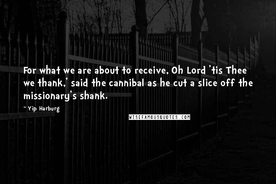 Yip Harburg quotes: For what we are about to receive, Oh Lord 'tis Thee we thank,' said the cannibal as he cut a slice off the missionary's shank.