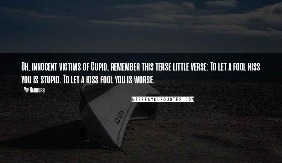 Yip Harburg quotes: Oh, innocent victims of Cupid, remember this terse little verse: To let a fool kiss you is stupid. To let a kiss fool you is worse. Yip Harburg quotes: Oh, innocent victims of Cupid, remember this terse little verse: To let a fool kiss you is stupid. To let a kiss fool you is worse.