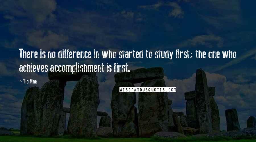 Yip Man quotes: There is no difference in who started to study first; the one who achieves accomplishment is first.