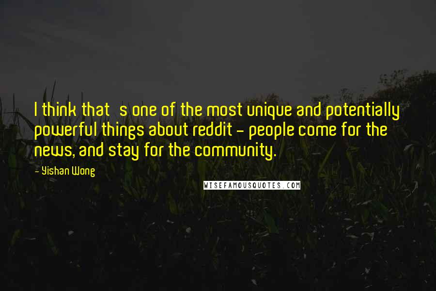Yishan Wong quotes: I think that's one of the most unique and potentially powerful things about reddit - people come for the news, and stay for the community. Yishan Wong quotes: I think that's one of the most unique and potentially powerful things about reddit - people come for the news, and stay for the community.