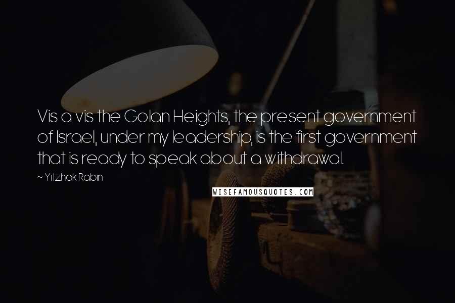 Yitzhak Rabin quotes: Vis a vis the Golan Heights, the present government of Israel, under my leadership, is the first government that is ready to speak about a withdrawal.