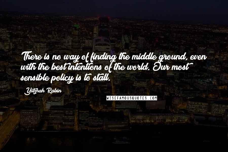 Yitzhak Rabin quotes: There is no way of finding the middle ground, even with the best intentions of the world. Our most sensible policy is to stall.