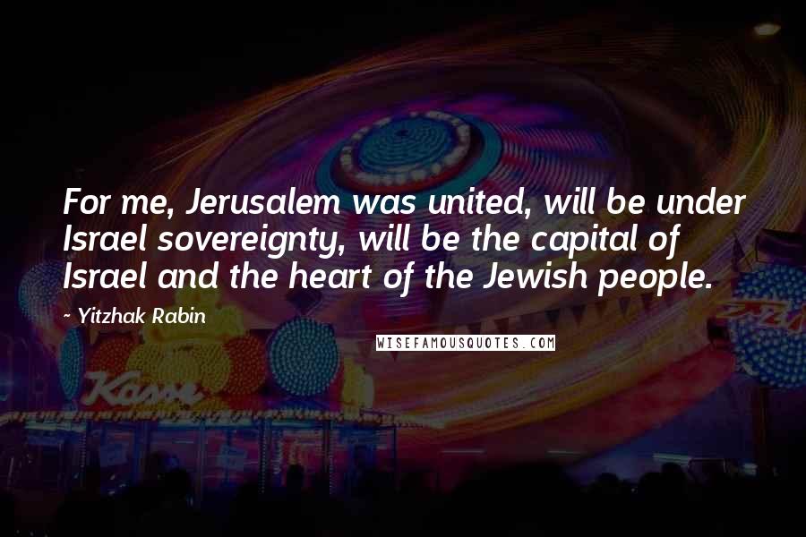 Yitzhak Rabin quotes: For me, Jerusalem was united, will be under Israel sovereignty, will be the capital of Israel and the heart of the Jewish people.