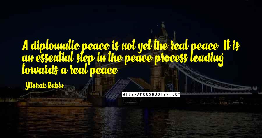 Yitzhak Rabin quotes: A diplomatic peace is not yet the real peace. It is an essential step in the peace process leading towards a real peace.