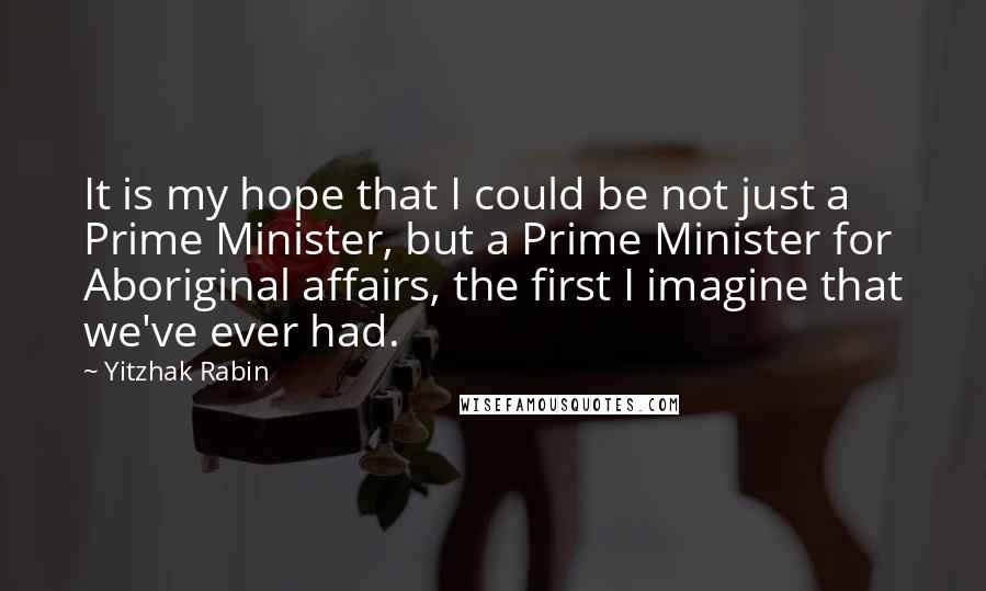 Yitzhak Rabin quotes: It is my hope that I could be not just a Prime Minister, but a Prime Minister for Aboriginal affairs, the first I imagine that we've ever had.