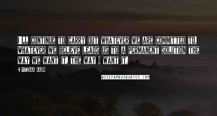 Yitzhak Rabin quotes: I'll continue to carry out whatever we are committed to. Whatever we believe leads us to a permanent solution the way we want it, the way I want it.