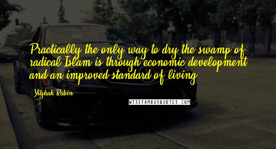 Yitzhak Rabin quotes: Practically the only way to dry the swamp of radical Islam is through economic development and an improved standard of living.