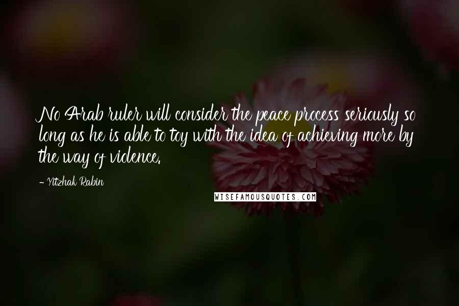 Yitzhak Rabin quotes: No Arab ruler will consider the peace process seriously so long as he is able to toy with the idea of achieving more by the way of violence.