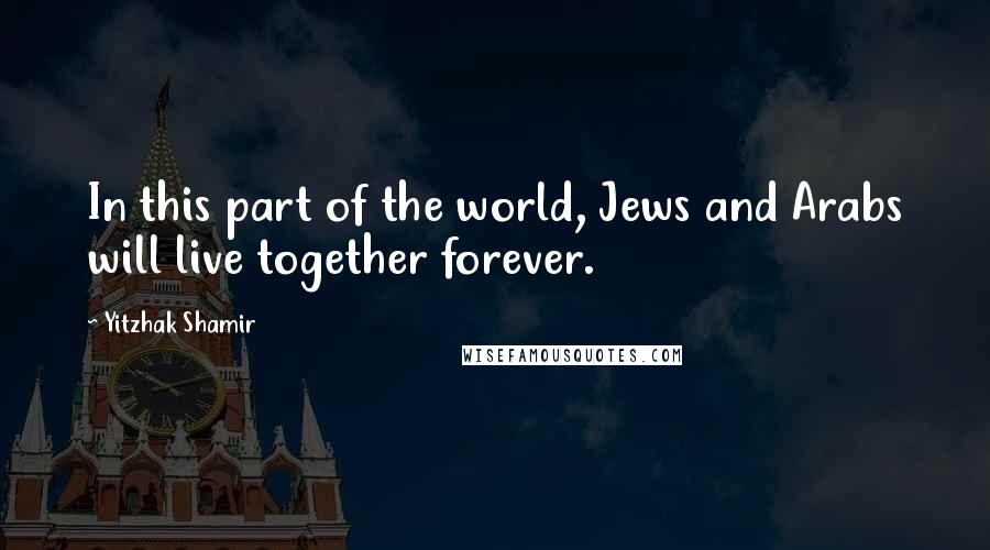 Yitzhak Shamir quotes: In this part of the world, Jews and Arabs will live together forever.