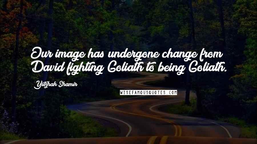 Yitzhak Shamir quotes: Our image has undergone change from David fighting Goliath to being Goliath.