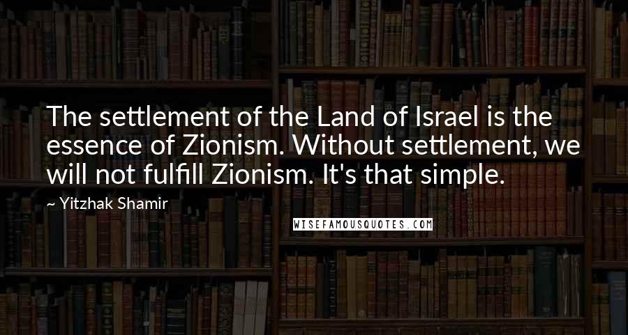 Yitzhak Shamir quotes: The settlement of the Land of Israel is the essence of Zionism. Without settlement, we will not fulfill Zionism. It's that simple.