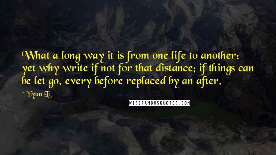 Yiyun Li quotes: What a long way it is from one life to another: yet why write if not for that distance; if things can be let go, every before replaced by an