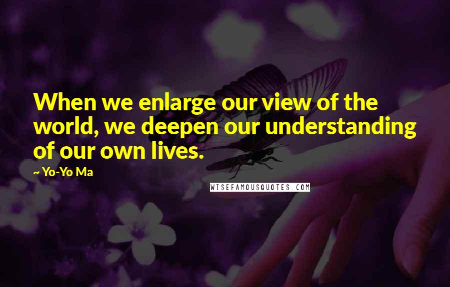 Yo-Yo Ma quotes: When we enlarge our view of the world, we deepen our understanding of our own lives.