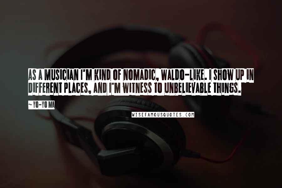 Yo-Yo Ma quotes: As a musician I'm kind of nomadic, Waldo-like. I show up in different places, and I'm witness to unbelievable things.