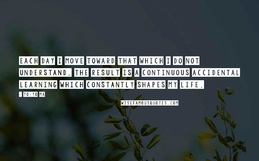 Yo-Yo Ma quotes: Each day I move toward that which I do not understand. The result is a continuous accidental learning which constantly shapes my life.