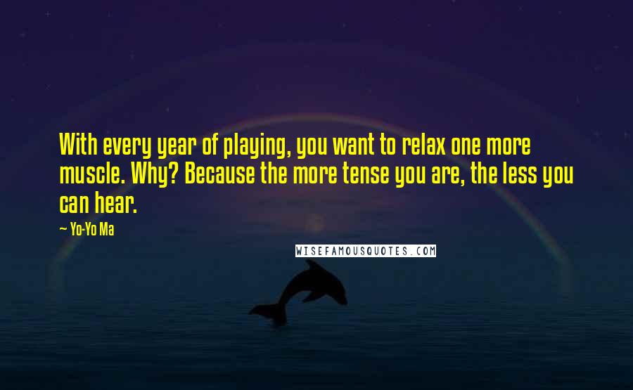 Yo-Yo Ma quotes: With every year of playing, you want to relax one more muscle. Why? Because the more tense you are, the less you can hear.