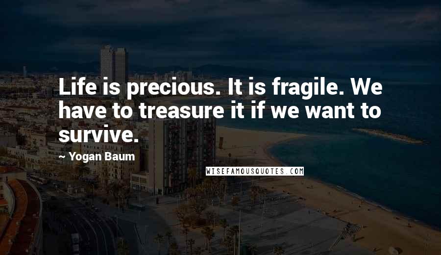 Yogan Baum quotes: Life is precious. It is fragile. We have to treasure it if we want to survive.