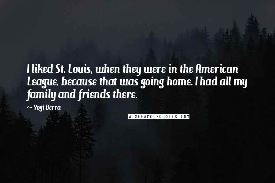 Yogi Berra quotes: I liked St. Louis, when they were in the American League, because that was going home. I had all my family and friends there.