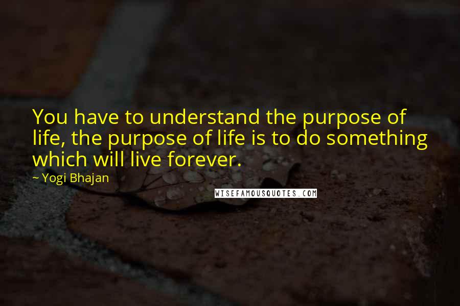 Yogi Bhajan quotes: You have to understand the purpose of life, the purpose of life is to do something which will live forever. Yogi Bhajan quotes: You have to understand the purpose of life, the purpose of life is to do something which will live forever.