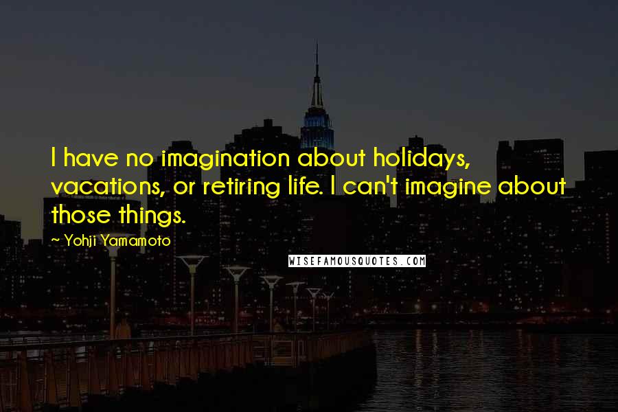Yohji Yamamoto quotes: I have no imagination about holidays, vacations, or retiring life. I can't imagine about those things.