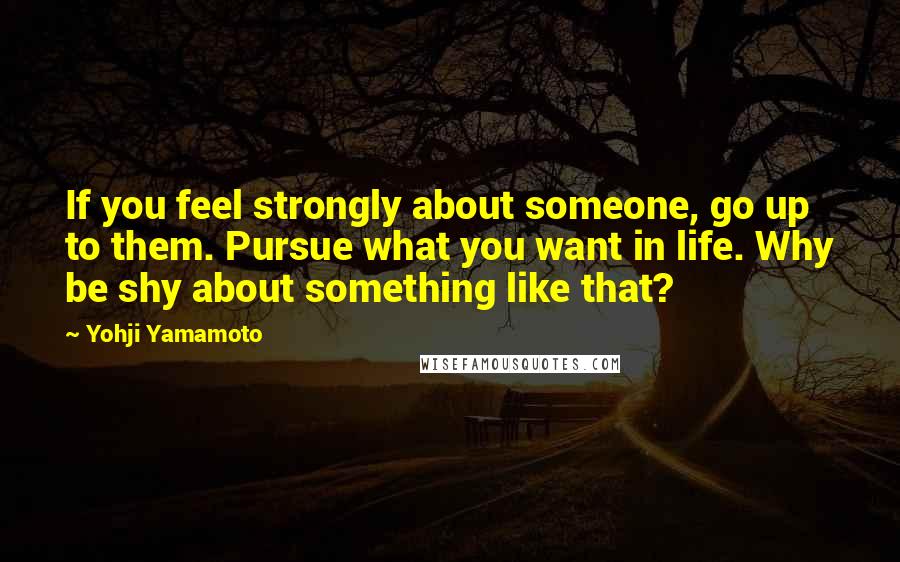 Yohji Yamamoto quotes: If you feel strongly about someone, go up to them. Pursue what you want in life. Why be shy about something like that?