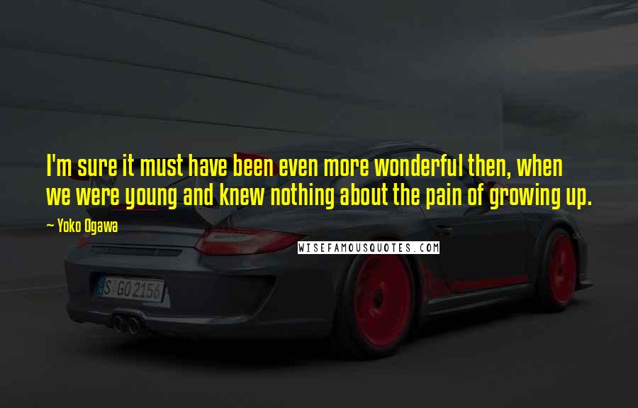 Yoko Ogawa quotes: I'm sure it must have been even more wonderful then, when we were young and knew nothing about the pain of growing up.