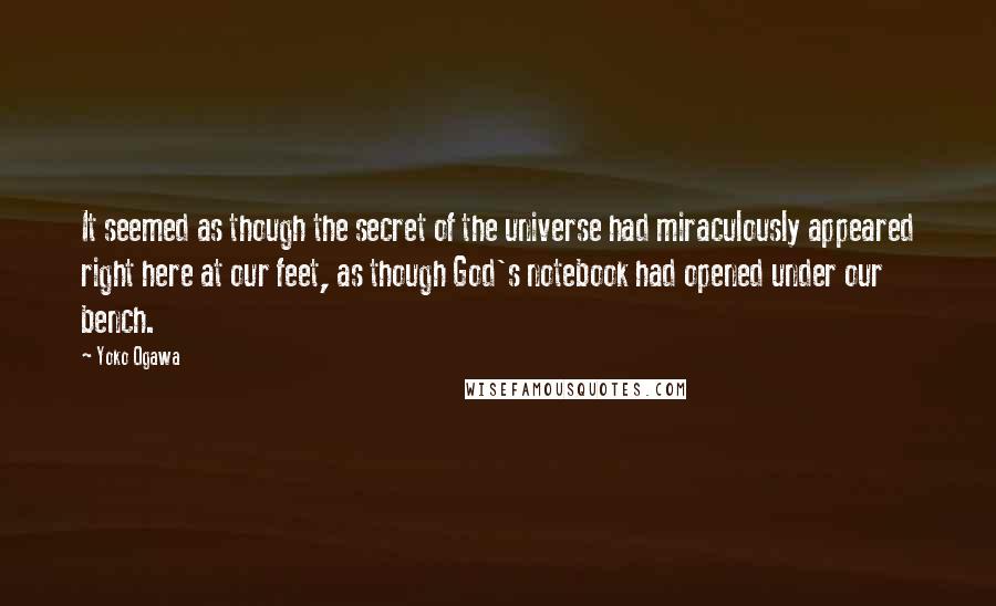 Yoko Ogawa quotes: It seemed as though the secret of the universe had miraculously appeared right here at our feet, as though God's notebook had opened under our bench.