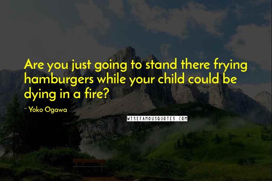 Yoko Ogawa quotes: Are you just going to stand there frying hamburgers while your child could be dying in a fire?