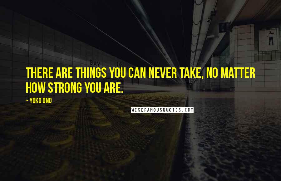 Yoko Ono quotes: There are things you can never take, no matter how strong you are.