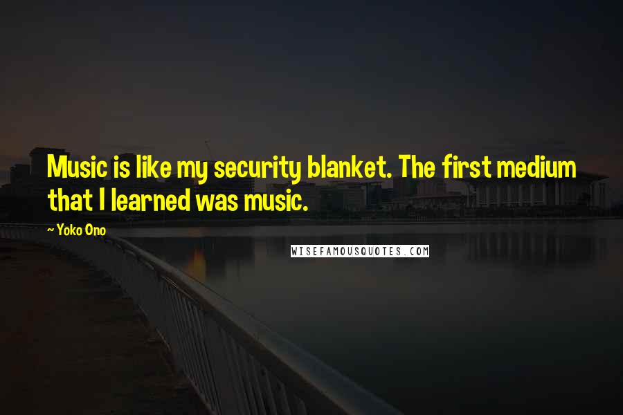 Yoko Ono quotes: Music is like my security blanket. The first medium that I learned was music.