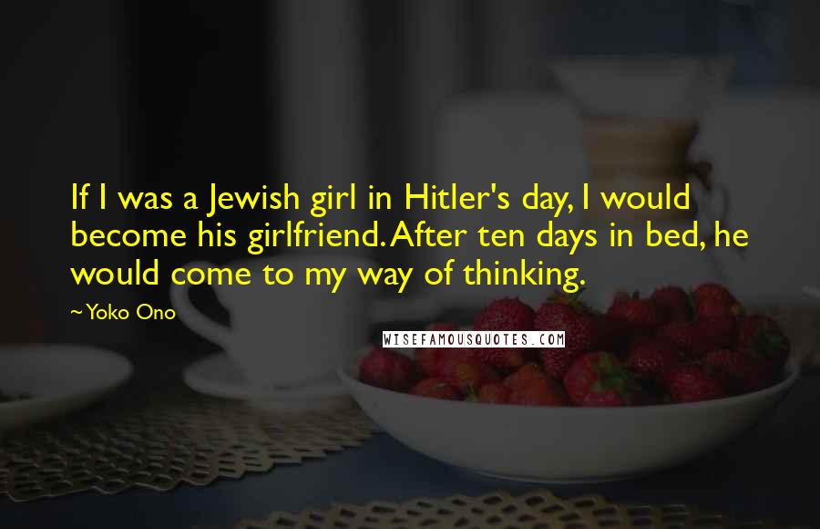 Yoko Ono quotes: If I was a Jewish girl in Hitler's day, I would become his girlfriend. After ten days in bed, he would come to my way of thinking. Yoko Ono quotes: If I was a Jewish girl in Hitler's day, I would become his girlfriend. After ten days in bed, he would come to my way of thinking.