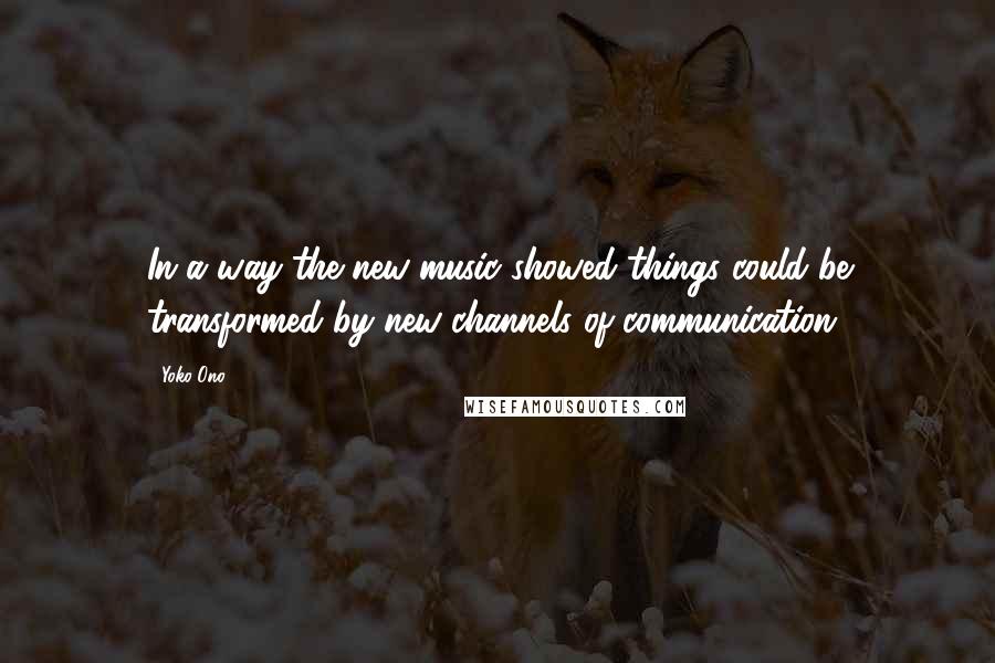 Yoko Ono quotes: In a way the new music showed things could be transformed by new channels of communication.
