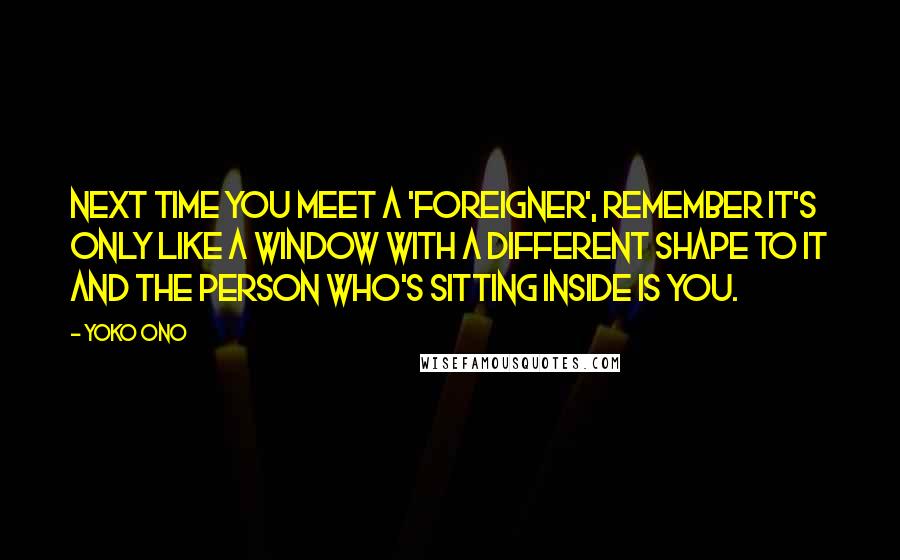 Yoko Ono quotes: Next time you meet a 'foreigner', remember it's only like a window with a different shape to it and the person who's sitting inside is you. Yoko Ono quotes: Next time you meet a 'foreigner', remember it's only like a window with a different shape to it and the person who's sitting inside is you.