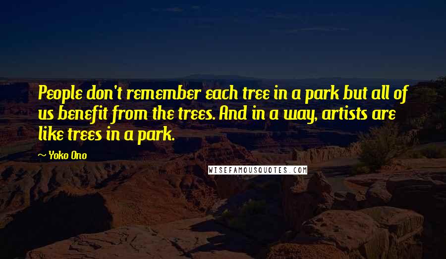 Yoko Ono quotes: People don't remember each tree in a park but all of us benefit from the trees. And in a way, artists are like trees in a park. Yoko Ono quotes: People don't remember each tree in a park but all of us benefit from the trees. And in a way, artists are like trees in a park.