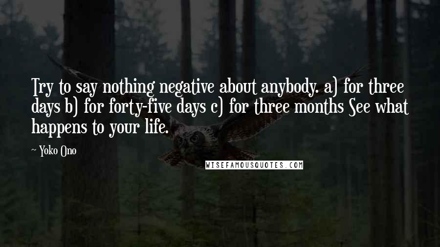 Yoko Ono quotes: Try to say nothing negative about anybody. a) for three days b) for forty-five days c) for three months See what happens to your life.