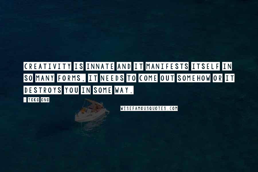 Yoko Ono quotes: Creativity is innate and it manifests itself in so many forms. It needs to come out somehow or it destroys you in some way. Yoko Ono quotes: Creativity is innate and it manifests itself in so many forms. It needs to come out somehow or it destroys you in some way.