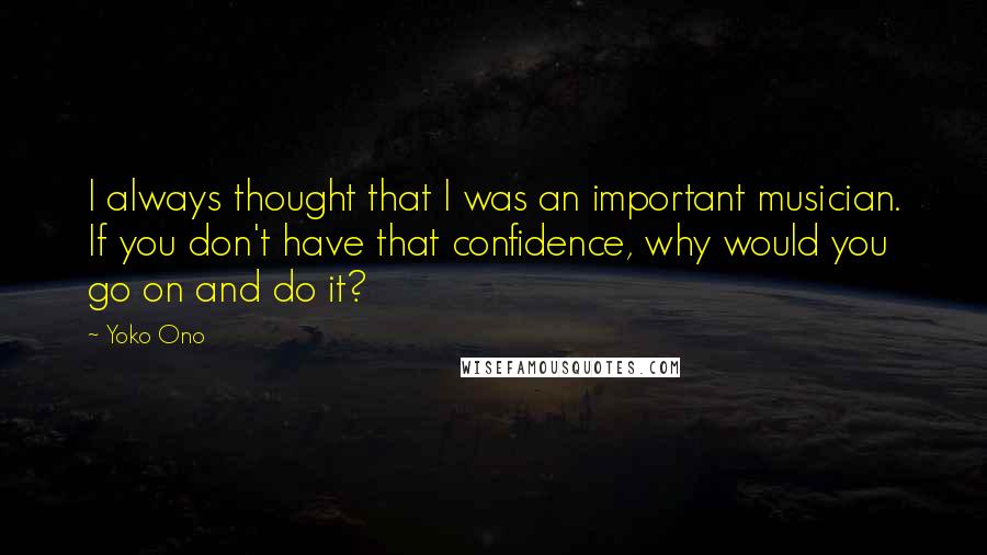 Yoko Ono quotes: I always thought that I was an important musician. If you don't have that confidence, why would you go on and do it? Yoko Ono quotes: I always thought that I was an important musician. If you don't have that confidence, why would you go on and do it?