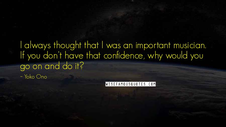 Yoko Ono quotes: I always thought that I was an important musician. If you don't have that confidence, why would you go on and do it?