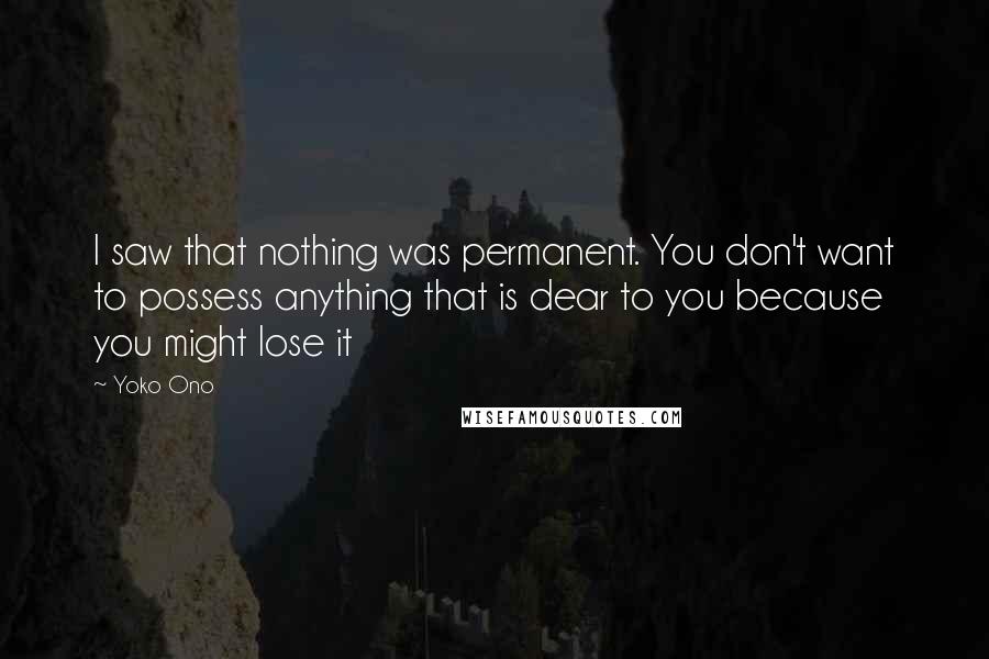 Yoko Ono quotes: I saw that nothing was permanent. You don't want to possess anything that is dear to you because you might lose it